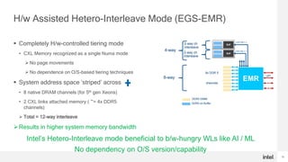 16
H/w Assisted Hetero-Interleave Mode (EGS-EMR)
 Completely H/w-controlled tiering mode
• CXL Memory recognized as a single Numa mode
 No page movements
 No dependence on O/S-based tiering techniques
 System address space ‘striped’ across
• 8 native DRAM channels (for 5th gen Xeons)
• 2 CXL links attached memory ( ~= 4x DDR5
channels)
 Total = 12-way interleave
Results in higher system memory bandwidth
DDR5 DIMM
DDR5 on Buffer
Buff
Buff
EMR
UPI
8x DDR 5
channels
x16 CXL1.1
x16 CXL1.1
2-way ch
interleave
4-way
8-way
2-way ch
interleave
Intel’s Hetero-Interleave mode beneficial to b/w-hungry WLs like AI / ML
No dependency on O/S version/capability
 