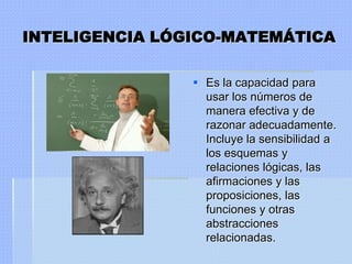 INTELIGENCIA LÓGICO-MATEMÁTICA

                 Es la capacidad para
                  usar los números de
                  manera efectiva y de
                  razonar adecuadamente.
                  Incluye la sensibilidad a
                  los esquemas y
                  relaciones lógicas, las
                  afirmaciones y las
                  proposiciones, las
                  funciones y otras
                  abstracciones
                  relacionadas.
 