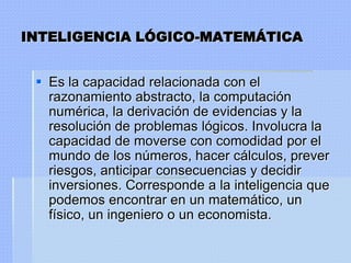 INTELIGENCIA LÓGICO-MATEMÁTICA


  Es la capacidad relacionada con el
   razonamiento abstracto, la computación
   numérica, la derivación de evidencias y la
   resolución de problemas lógicos. Involucra la
   capacidad de moverse con comodidad por el
   mundo de los números, hacer cálculos, prever
   riesgos, anticipar consecuencias y decidir
   inversiones. Corresponde a la inteligencia que
   podemos encontrar en un matemático, un
   físico, un ingeniero o un economista.
 