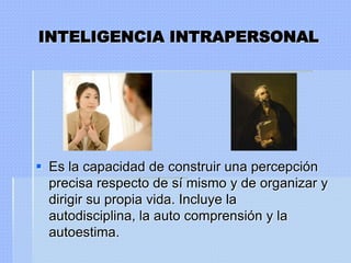 INTELIGENCIA INTRAPERSONAL




 Es la capacidad de construir una percepción
  precisa respecto de sí mismo y de organizar y
  dirigir su propia vida. Incluye la
  autodisciplina, la auto comprensión y la
  autoestima.
 