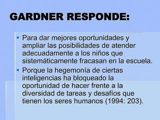 GARDNER RESPONDE:

 Para dar mejores oportunidades y
  ampliar las posibilidades de atender
  adecuadamente a los niños que
  sistemáticamente fracasan en la escuela.
 Porque la hegemonía de ciertas
  inteligencias ha bloqueado la
  oportunidad de hacer frente a la
  diversidad de tareas y desafíos que
  tienen los seres humanos (1994: 203).
 