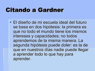 Citando a Gardner

  El diseño de mi escuela ideal del futuro
   se basa en dos hipótesis: la primera es
   que no todo el mundo tiene los mismos
   intereses y capacidades; no todos
   aprendemos de la misma manera. La
   segunda hipótesis puede doler: es la de
   que en nuestros días nadie puede llegar
   a aprender todo lo que hay para
   aprender.
 
