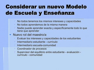 Considerar un nuevo Modelo
de Escuela y Enseñanza
     No todos tenemos los mismos intereses y capacidades
     No todos aprendemos de la misma manera
     Nadie puede aprender exacta y específicamente todo lo que
      tiene que aprender
  Nuevo rol del maestro/a
       Evaluar los intereses y capacidades de los estudiantes
       Intermediario estudiante - currículo
       Intermediario escuela-comunidad
       Coordinador de procesos
       Supervisor del equilibrio entre estudiante - evaluación -
        currículo - comunidad
 
