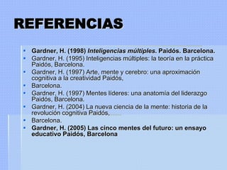 REFERENCIAS
 Gardner, H. (1998) Inteligencias múltiples. Paidós. Barcelona.
 Gardner, H. (1995) Inteligencias múltiples: la teoría en la práctica
  Paidós, Barcelona.
 Gardner, H. (1997) Arte, mente y cerebro: una aproximación
  cognitiva a la creatividad Paidós,
 Barcelona.
 Gardner, H. (1997) Mentes líderes: una anatomía del liderazgo
  Paidós, Barcelona.
 Gardner, H. (2004) La nueva ciencia de la mente: historia de la
  revolución cognitiva Paidós,
 Barcelona.
 Gardner, H. (2005) Las cinco mentes del futuro: un ensayo
  educativo Paidós, Barcelona
 