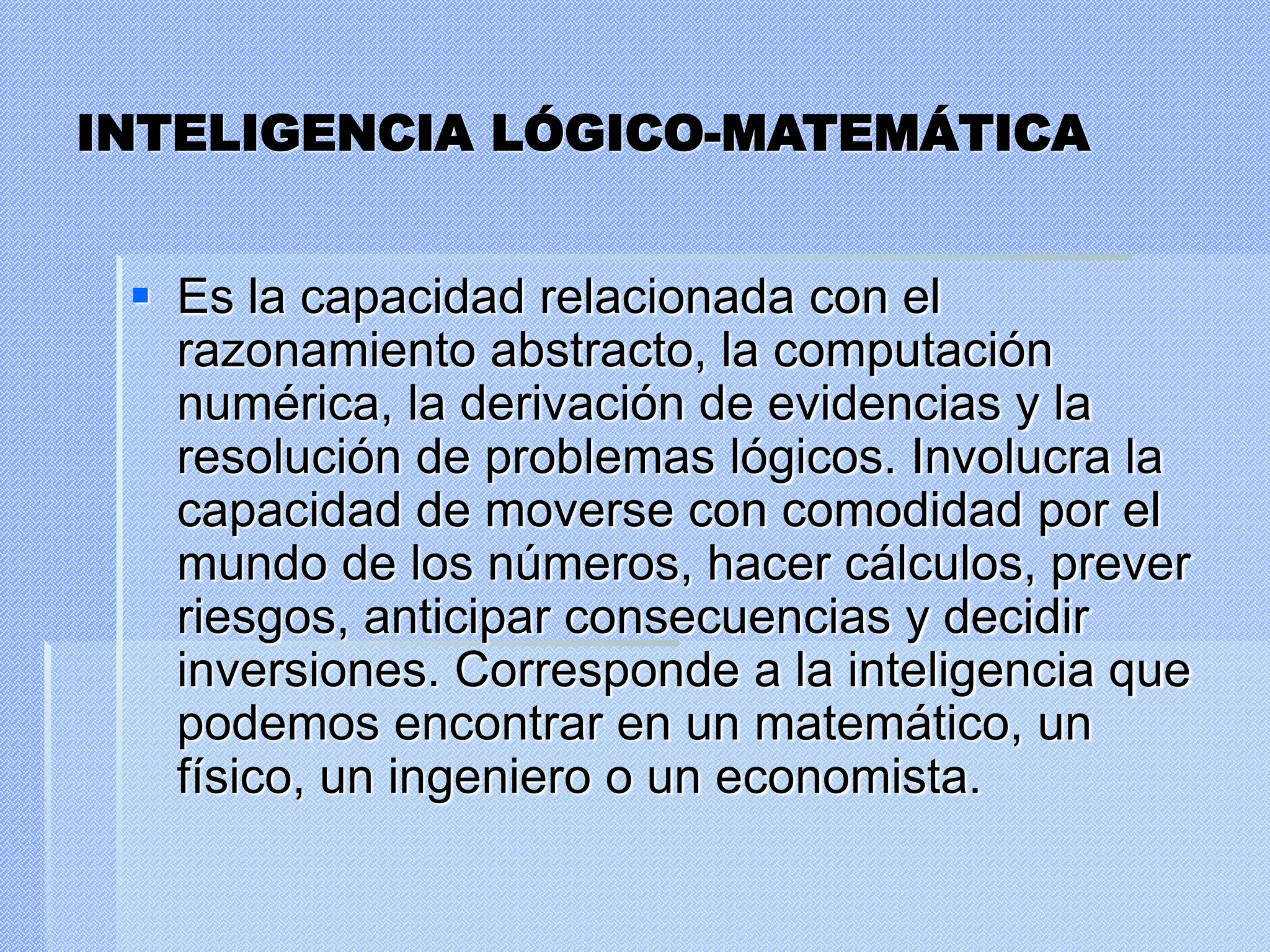 INTELIGENCIA LÓGICO-MATEMÁTICA
 Es la capacidad relacionada con el
razonamiento abstracto, la computación
numérica, la derivación de evidencias y la
resolución de problemas lógicos. Involucra la
capacidad de moverse con comodidad por el
mundo de los números, hacer cálculos, prever
riesgos, anticipar consecuencias y decidir
inversiones. Corresponde a la inteligencia que
podemos encontrar en un matemático, un
físico, un ingeniero o un economista.
 