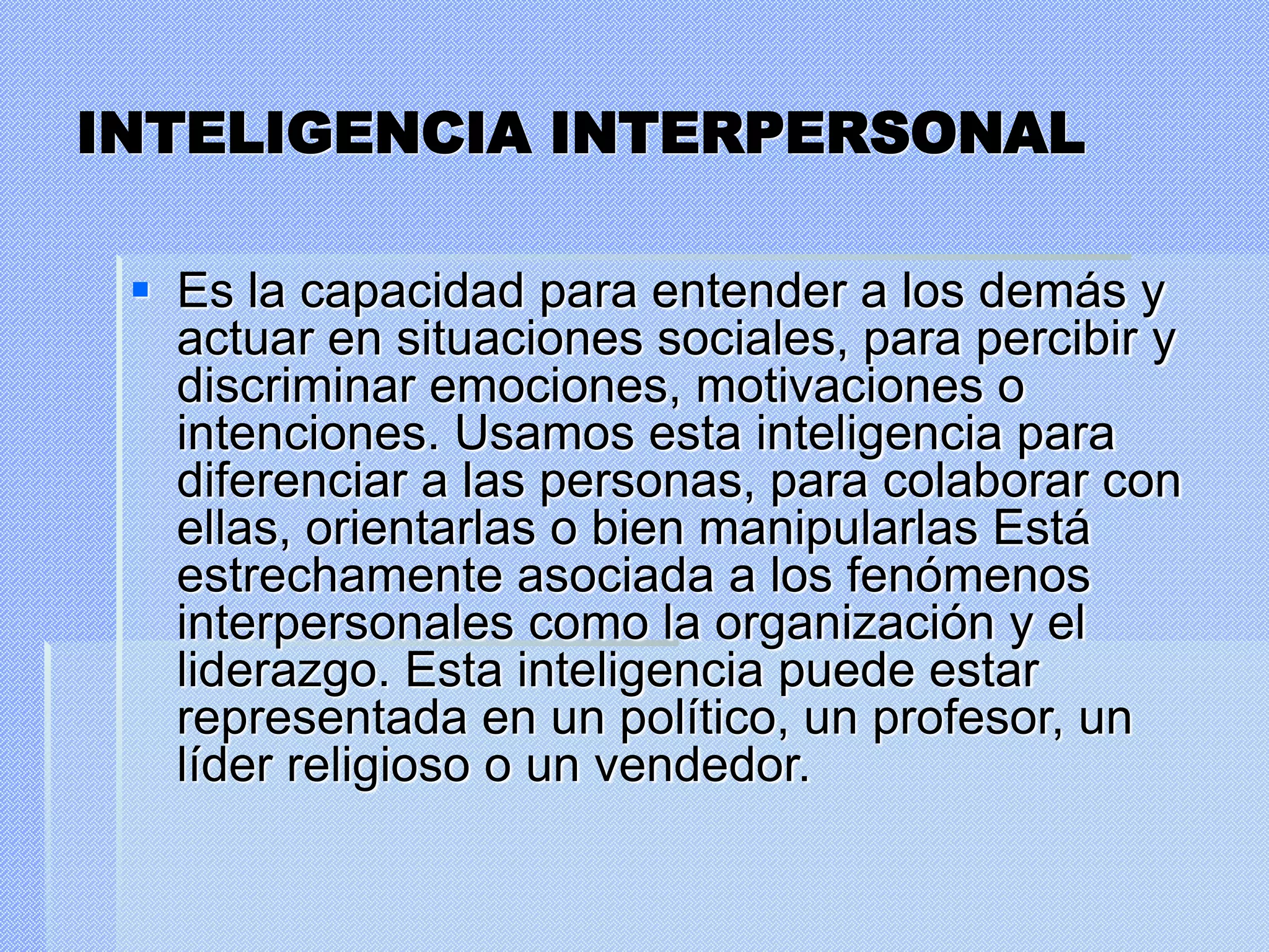 INTELIGENCIA INTERPERSONAL
 Es la capacidad para entender a los demás y
actuar en situaciones sociales, para percibir y
discriminar emociones, motivaciones o
intenciones. Usamos esta inteligencia para
diferenciar a las personas, para colaborar con
ellas, orientarlas o bien manipularlas Está
estrechamente asociada a los fenómenos
interpersonales como la organización y el
liderazgo. Esta inteligencia puede estar
representada en un político, un profesor, un
líder religioso o un vendedor.
 