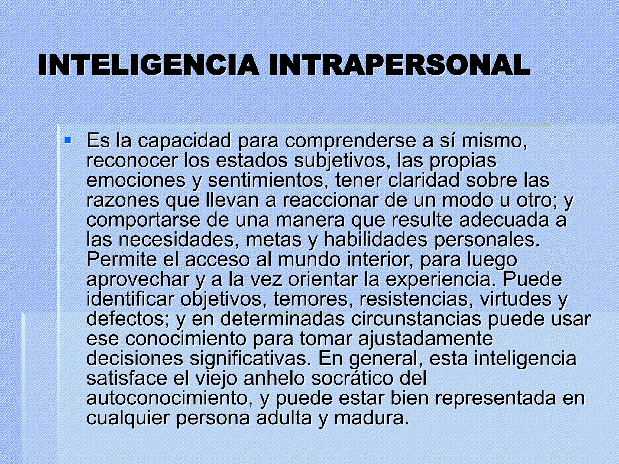 INTELIGENCIA INTRAPERSONAL
 Es la capacidad para comprenderse a sí mismo,
reconocer los estados subjetivos, las propias
emociones y sentimientos, tener claridad sobre las
razones que llevan a reaccionar de un modo u otro; y
comportarse de una manera que resulte adecuada a
las necesidades, metas y habilidades personales.
Permite el acceso al mundo interior, para luego
aprovechar y a la vez orientar la experiencia. Puede
identificar objetivos, temores, resistencias, virtudes y
defectos; y en determinadas circunstancias puede usar
ese conocimiento para tomar ajustadamente
decisiones significativas. En general, esta inteligencia
satisface el viejo anhelo socrático del
autoconocimiento, y puede estar bien representada en
cualquier persona adulta y madura.
 