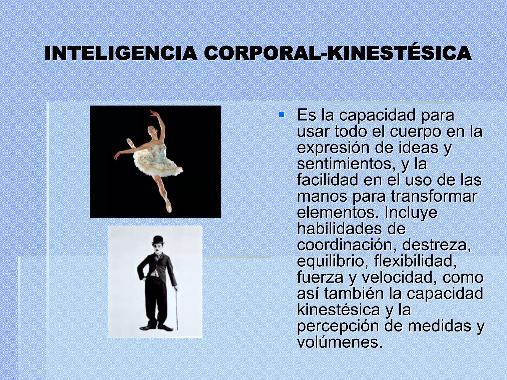 INTELIGENCIA CORPORAL-KINESTÉSICA
 Es la capacidad para
usar todo el cuerpo en la
expresión de ideas y
sentimientos, y la
facilidad en el uso de las
manos para transformar
elementos. Incluye
habilidades de
coordinación, destreza,
equilibrio, flexibilidad,
fuerza y velocidad, como
así también la capacidad
kinestésica y la
percepción de medidas y
volúmenes.
 
