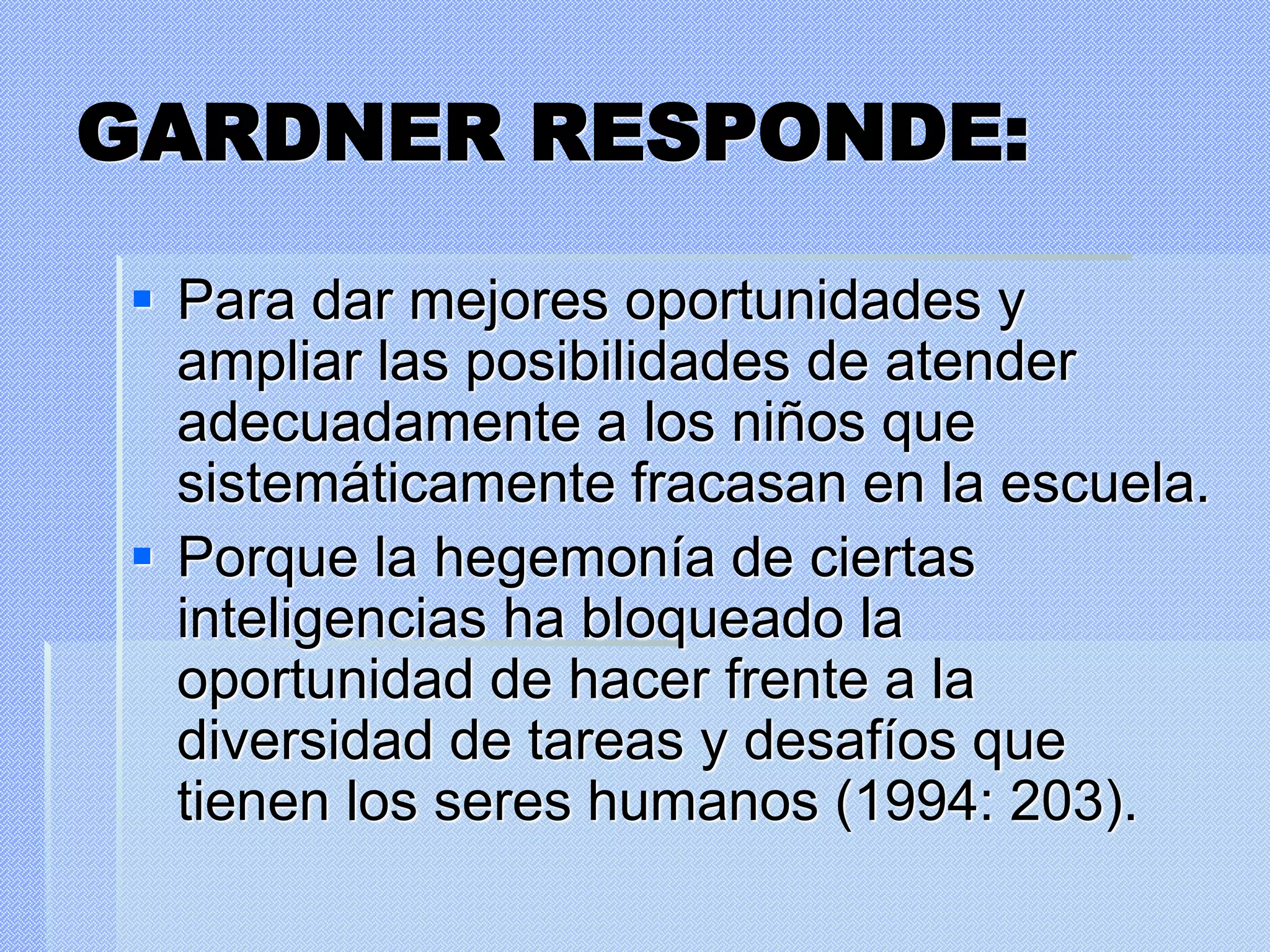GARDNER RESPONDE:
 Para dar mejores oportunidades y
ampliar las posibilidades de atender
adecuadamente a los niños que
sistemáticamente fracasan en la escuela.
 Porque la hegemonía de ciertas
inteligencias ha bloqueado la
oportunidad de hacer frente a la
diversidad de tareas y desafíos que
tienen los seres humanos (1994: 203).
 