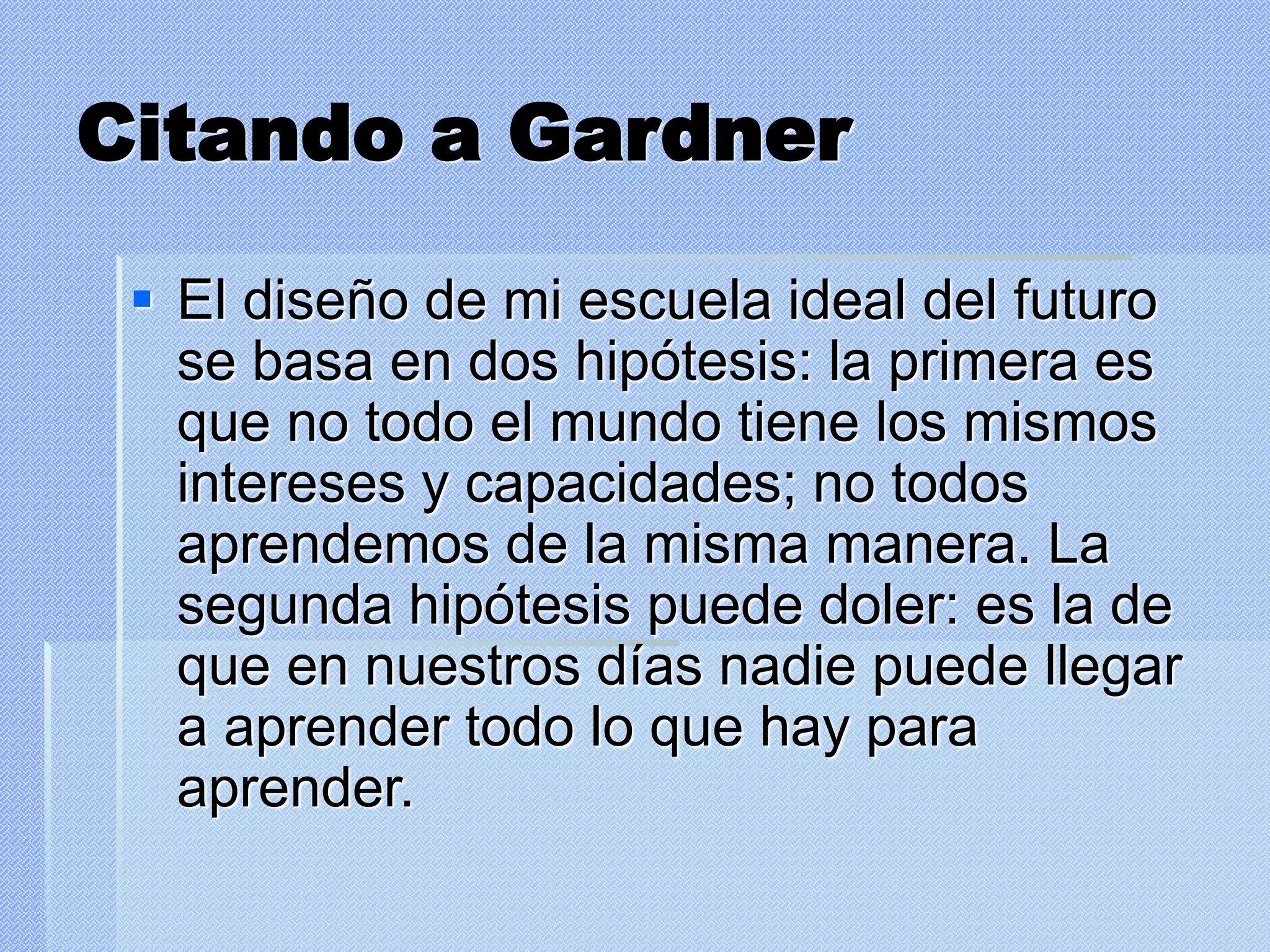 Citando a Gardner
 El diseño de mi escuela ideal del futuro
se basa en dos hipótesis: la primera es
que no todo el mundo tiene los mismos
intereses y capacidades; no todos
aprendemos de la misma manera. La
segunda hipótesis puede doler: es la de
que en nuestros días nadie puede llegar
a aprender todo lo que hay para
aprender.
 