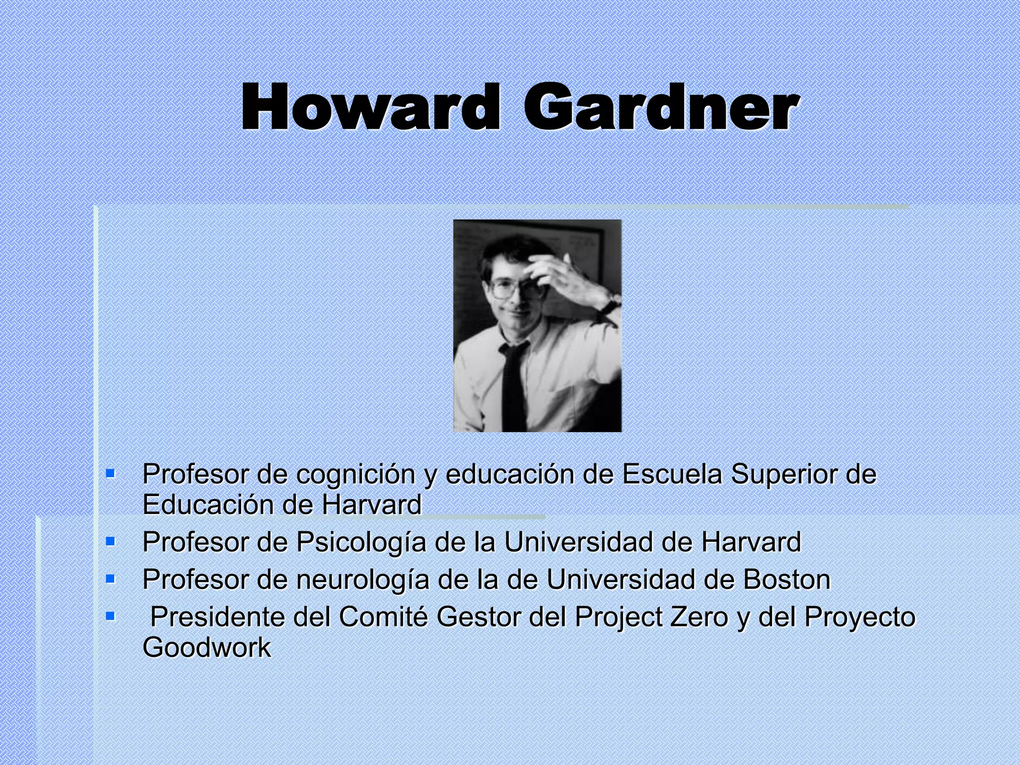 Howard Gardner
 Profesor de cognición y educación de Escuela Superior de
Educación de Harvard
 Profesor de Psicología de la Universidad de Harvard
 Profesor de neurología de la de Universidad de Boston
 Presidente del Comité Gestor del Project Zero y del Proyecto
Goodwork
 