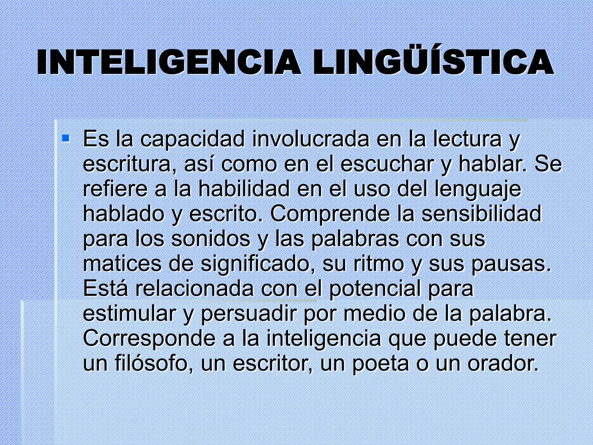 INTELIGENCIA LINGÜÍSTICA
 Es la capacidad involucrada en la lectura y
escritura, así como en el escuchar y hablar. Se
refiere a la habilidad en el uso del lenguaje
hablado y escrito. Comprende la sensibilidad
para los sonidos y las palabras con sus
matices de significado, su ritmo y sus pausas.
Está relacionada con el potencial para
estimular y persuadir por medio de la palabra.
Corresponde a la inteligencia que puede tener
un filósofo, un escritor, un poeta o un orador.
 