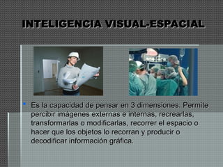 INTELIGENCIA VISUAL-ESPACIAL
INTELIGENCIA VISUAL-ESPACIAL
 Es la capacidad de pensar en 3 dimensiones. Permite
Es la capacidad de pensar en 3 dimensiones. Permite
percibir imágenes externas e internas, recrearlas,
percibir imágenes externas e internas, recrearlas,
transformarlas o modificarlas, recorrer el espacio o
transformarlas o modificarlas, recorrer el espacio o
hacer que los objetos lo recorran y producir o
hacer que los objetos lo recorran y producir o
decodificar información gráfica.
decodificar información gráfica.
 