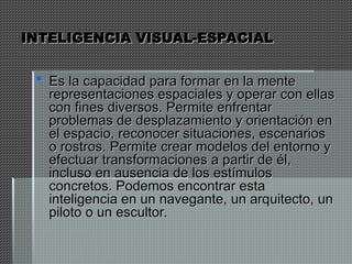 INTELIGENCIA VISUAL-ESPACIAL
INTELIGENCIA VISUAL-ESPACIAL
 Es la capacidad para formar en la mente
Es la capacidad para formar en la mente
representaciones espaciales y operar con ellas
representaciones espaciales y operar con ellas
con fines diversos. Permite enfrentar
con fines diversos. Permite enfrentar
problemas de desplazamiento y orientación en
problemas de desplazamiento y orientación en
el espacio, reconocer situaciones, escenarios
el espacio, reconocer situaciones, escenarios
o rostros. Permite crear modelos del entorno y
o rostros. Permite crear modelos del entorno y
efectuar transformaciones a partir de él,
efectuar transformaciones a partir de él,
incluso en ausencia de los estímulos
incluso en ausencia de los estímulos
concretos. Podemos encontrar esta
concretos. Podemos encontrar esta
inteligencia en un navegante, un arquitecto, un
inteligencia en un navegante, un arquitecto, un
piloto o un escultor.
piloto o un escultor.
 