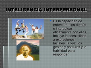 INTELIGENCIA INTERPERSONAL
INTELIGENCIA INTERPERSONAL
 Es la capacidad de
Es la capacidad de
entender a los demás
entender a los demás
e interactuar
e interactuar
eficazmente con ellos.
eficazmente con ellos.
Incluye la sensibilidad
Incluye la sensibilidad
a expresiones
a expresiones
faciales, la voz, los
faciales, la voz, los
gestos y posturas y la
gestos y posturas y la
habilidad para
habilidad para
responder.
responder.
 