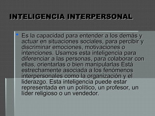 INTELIGENCIA INTERPERSONAL
INTELIGENCIA INTERPERSONAL
 Es la capacidad para entender a los demás y
Es la capacidad para entender a los demás y
actuar en situaciones sociales, para percibir y
actuar en situaciones sociales, para percibir y
discriminar emociones, motivaciones o
discriminar emociones, motivaciones o
intenciones. Usamos esta inteligencia para
intenciones. Usamos esta inteligencia para
diferenciar a las personas, para colaborar con
diferenciar a las personas, para colaborar con
ellas, orientarlas o bien manipularlas Está
ellas, orientarlas o bien manipularlas Está
estrechamente asociada a los fenómenos
estrechamente asociada a los fenómenos
interpersonales como la organización y el
interpersonales como la organización y el
liderazgo. Esta inteligencia puede estar
liderazgo. Esta inteligencia puede estar
representada en un político, un profesor, un
representada en un político, un profesor, un
líder religioso o un vendedor.
líder religioso o un vendedor.
 