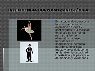 INTELIGENCIA CORPORAL-KINESTÉSICA
INTELIGENCIA CORPORAL-KINESTÉSICA
 Es la capacidad para usar
Es la capacidad para usar
todo el cuerpo en la
todo el cuerpo en la
expresión de ideas y
expresión de ideas y
sentimientos, y la facilidad
sentimientos, y la facilidad
en el uso de las manos
en el uso de las manos
para transformar
para transformar
elementos. Incluye
elementos. Incluye
habilidades de
habilidades de
coordinación, destreza,
coordinación, destreza,
equilibrio, flexibilidad,
equilibrio, flexibilidad,
fuerza y velocidad, como
fuerza y velocidad, como
así también la capacidad
así también la capacidad
kinestésica y la percepción
kinestésica y la percepción
de medidas y volúmenes.
de medidas y volúmenes.
 