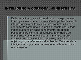 INTELIGENCIA CORPORAL-KINESTÉSICA
INTELIGENCIA CORPORAL-KINESTÉSICA
 Es la capacidad para utilizar el propio cuerpo, ya sea
Es la capacidad para utilizar el propio cuerpo, ya sea
total o parcialmente, en la solución de problemas, en la
total o parcialmente, en la solución de problemas, en la
interpretación o en la creación de productos. Puede
interpretación o en la creación de productos. Puede
ser descrita como una inteligencia tecnológica, y todo
ser descrita como una inteligencia tecnológica, y todo
indica que tuvo un papel fundamental en épocas
indica que tuvo un papel fundamental en épocas
pasadas, para construir albergues, defenderse de
pasadas, para construir albergues, defenderse de
enemigos, y obtener y preparar alimentos. Implica
enemigos, y obtener y preparar alimentos. Implica
controlar los movimientos corporales, manipular
controlar los movimientos corporales, manipular
objetos y lograr efectos en el ambiente. Comprende la
objetos y lograr efectos en el ambiente. Comprende la
inteligencia propia de un artesano, un atleta, un mimo
inteligencia propia de un artesano, un atleta, un mimo
o un cirujano.
o un cirujano.
 