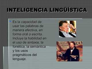 INTELIGENCIA LINGÜÍSTICA
INTELIGENCIA LINGÜÍSTICA
 Es la capacidad de
Es la capacidad de
usar las palabras de
usar las palabras de
manera efectiva, en
manera efectiva, en
forma oral o escrita.
forma oral o escrita.
Incluye la habilidad en
Incluye la habilidad en
el uso de sintaxis, la
el uso de sintaxis, la
fonética, la semántica
fonética, la semántica
y los usos
y los usos
pragmáticos del
pragmáticos del
lenguaje.
lenguaje.
 
