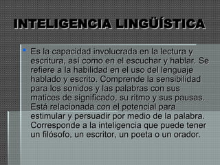 INTELIGENCIA LINGÜÍSTICA
INTELIGENCIA LINGÜÍSTICA
 Es la capacidad involucrada en la lectura y
Es la capacidad involucrada en la lectura y
escritura, así como en el escuchar y hablar. Se
escritura, así como en el escuchar y hablar. Se
refiere a la habilidad en el uso del lenguaje
refiere a la habilidad en el uso del lenguaje
hablado y escrito. Comprende la sensibilidad
hablado y escrito. Comprende la sensibilidad
para los sonidos y las palabras con sus
para los sonidos y las palabras con sus
matices de significado, su ritmo y sus pausas.
matices de significado, su ritmo y sus pausas.
Está relacionada con el potencial para
Está relacionada con el potencial para
estimular y persuadir por medio de la palabra.
estimular y persuadir por medio de la palabra.
Corresponde a la inteligencia que puede tener
Corresponde a la inteligencia que puede tener
un filósofo, un escritor, un poeta o un orador.
un filósofo, un escritor, un poeta o un orador.
 