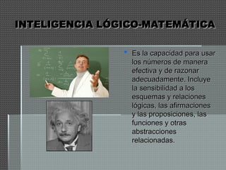 INTELIGENCIA LÓGICO-MATEMÁTICA
INTELIGENCIA LÓGICO-MATEMÁTICA
 Es la capacidad para usar
Es la capacidad para usar
los números de manera
los números de manera
efectiva y de razonar
efectiva y de razonar
adecuadamente. Incluye
adecuadamente. Incluye
la sensibilidad a los
la sensibilidad a los
esquemas y relaciones
esquemas y relaciones
lógicas, las afirmaciones
lógicas, las afirmaciones
y las proposiciones, las
y las proposiciones, las
funciones y otras
funciones y otras
abstracciones
abstracciones
relacionadas.
relacionadas.
 