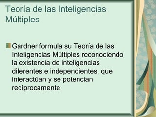 Teoría de las Inteligencias
Múltiples
Gardner formula su Teoría de las
Inteligencias Múltiples reconociendo
la existencia de inteligencias
diferentes e independientes, que
interactúan y se potencian
recíprocamente
 