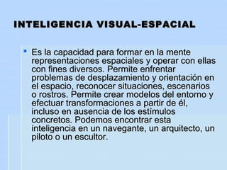 INTELIGENCIA VISUAL-ESPACIALINTELIGENCIA VISUAL-ESPACIAL
 Es la capacidad para formar en la menteEs la capacidad para formar en la mente
representaciones espaciales y operar con ellasrepresentaciones espaciales y operar con ellas
con fines diversos. Permite enfrentarcon fines diversos. Permite enfrentar
problemas de desplazamiento y orientación enproblemas de desplazamiento y orientación en
el espacio, reconocer situaciones, escenariosel espacio, reconocer situaciones, escenarios
o rostros. Permite crear modelos del entorno yo rostros. Permite crear modelos del entorno y
efectuar transformaciones a partir de él,efectuar transformaciones a partir de él,
incluso en ausencia de los estímulosincluso en ausencia de los estímulos
concretos. Podemos encontrar estaconcretos. Podemos encontrar esta
inteligencia en un navegante, un arquitecto, uninteligencia en un navegante, un arquitecto, un
piloto o un escultor.piloto o un escultor.
 