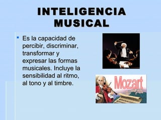 INTELIGENCIAINTELIGENCIA
MUSICALMUSICAL
 Es la capacidad deEs la capacidad de
percibir, discriminar,percibir, discriminar,
transformar ytransformar y
expresar las formasexpresar las formas
musicales. Incluye lamusicales. Incluye la
sensibilidad al ritmo,sensibilidad al ritmo,
al tono y al timbre.al tono y al timbre.
 