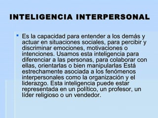 INTELIGENCIA INTERPERSONALINTELIGENCIA INTERPERSONAL
 Es la capacidad para entender a los demás yEs la capacidad para entender a los demás y
actuar en situaciones sociales, para percibir yactuar en situaciones sociales, para percibir y
discriminar emociones, motivaciones odiscriminar emociones, motivaciones o
intenciones. Usamos esta inteligencia paraintenciones. Usamos esta inteligencia para
diferenciar a las personas, para colaborar condiferenciar a las personas, para colaborar con
ellas, orientarlas o bien manipularlas Estáellas, orientarlas o bien manipularlas Está
estrechamente asociada a los fenómenosestrechamente asociada a los fenómenos
interpersonales como la organización y elinterpersonales como la organización y el
liderazgo. Esta inteligencia puede estarliderazgo. Esta inteligencia puede estar
representada en un político, un profesor, unrepresentada en un político, un profesor, un
líder religioso o un vendedor.líder religioso o un vendedor.
 