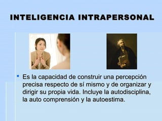 INTELIGENCIA INTRAPERSONALINTELIGENCIA INTRAPERSONAL
 Es la capacidad de construir una percepciónEs la capacidad de construir una percepción
precisa respecto de sí mismo y de organizar yprecisa respecto de sí mismo y de organizar y
dirigir su propia vida. Incluye la autodisciplina,dirigir su propia vida. Incluye la autodisciplina,
la auto comprensión y la autoestima.la auto comprensión y la autoestima.
 