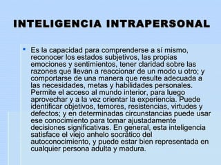 INTELIGENCIA INTRAPERSONALINTELIGENCIA INTRAPERSONAL
 Es la capacidad para comprenderse a sí mismo,Es la capacidad para comprenderse a sí mismo,
reconocer los estados subjetivos, las propiasreconocer los estados subjetivos, las propias
emociones y sentimientos, tener claridad sobre lasemociones y sentimientos, tener claridad sobre las
razones que llevan a reaccionar de un modo u otro; yrazones que llevan a reaccionar de un modo u otro; y
comportarse de una manera que resulte adecuada acomportarse de una manera que resulte adecuada a
las necesidades, metas y habilidades personales.las necesidades, metas y habilidades personales.
Permite el acceso al mundo interior, para luegoPermite el acceso al mundo interior, para luego
aprovechar y a la vez orientar la experiencia. Puedeaprovechar y a la vez orientar la experiencia. Puede
identificar objetivos, temores, resistencias, virtudes yidentificar objetivos, temores, resistencias, virtudes y
defectos; y en determinadas circunstancias puede usardefectos; y en determinadas circunstancias puede usar
ese conocimiento para tomar ajustadamenteese conocimiento para tomar ajustadamente
decisiones significativas. En general, esta inteligenciadecisiones significativas. En general, esta inteligencia
satisface el viejo anhelo socrático delsatisface el viejo anhelo socrático del
autoconocimiento, y puede estar bien representada enautoconocimiento, y puede estar bien representada en
cualquier persona adulta y madura.cualquier persona adulta y madura.
 