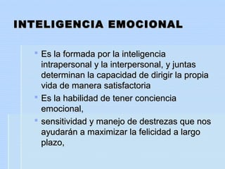 INTELIGENCIA EMOCIONALINTELIGENCIA EMOCIONAL
 Es la formada por la inteligenciaEs la formada por la inteligencia
intrapersonal y la interpersonal, y juntasintrapersonal y la interpersonal, y juntas
determinan la capacidad de dirigir la propiadeterminan la capacidad de dirigir la propia
vida de manera satisfactoriavida de manera satisfactoria
 Es la habilidad de tener concienciaEs la habilidad de tener conciencia
emocional,emocional,
 sensitividad y manejo de destrezas que nossensitividad y manejo de destrezas que nos
ayudarán a maximizar la felicidad a largoayudarán a maximizar la felicidad a largo
plazo,plazo,
 