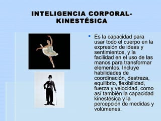 INTELIGENCIA CORPORAL-INTELIGENCIA CORPORAL-
KINESTÉSICAKINESTÉSICA
 Es la capacidad paraEs la capacidad para
usar todo el cuerpo en lausar todo el cuerpo en la
expresión de ideas yexpresión de ideas y
sentimientos, y lasentimientos, y la
facilidad en el uso de lasfacilidad en el uso de las
manos para transformarmanos para transformar
elementos. Incluyeelementos. Incluye
habilidades dehabilidades de
coordinación, destreza,coordinación, destreza,
equilibrio, flexibilidad,equilibrio, flexibilidad,
fuerza y velocidad, comofuerza y velocidad, como
así también la capacidadasí también la capacidad
kinestésica y lakinestésica y la
percepción de medidas ypercepción de medidas y
volúmenes.volúmenes.
 