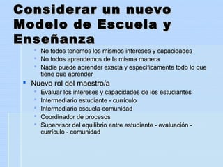Considerar un nuevoConsiderar un nuevo
Modelo de Escuela yModelo de Escuela y
EnseñanzaEnseñanza
 No todos tenemos los mismos intereses y capacidadesNo todos tenemos los mismos intereses y capacidades
 No todos aprendemos de la misma maneraNo todos aprendemos de la misma manera
 Nadie puede aprender exacta y específicamente todo lo queNadie puede aprender exacta y específicamente todo lo que
tiene que aprendertiene que aprender
 Nuevo rol del maestro/aNuevo rol del maestro/a
 Evaluar los intereses y capacidades de los estudiantesEvaluar los intereses y capacidades de los estudiantes
 Intermediario estudiante - currículoIntermediario estudiante - currículo
 Intermediario escuela-comunidadIntermediario escuela-comunidad
 Coordinador de procesosCoordinador de procesos
 Supervisor del equilibrio entre estudiante - evaluación -Supervisor del equilibrio entre estudiante - evaluación -
currículo - comunidadcurrículo - comunidad
 