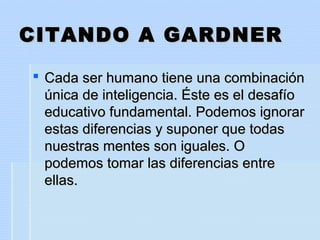 CITANDO A GARDNERCITANDO A GARDNER
 Cada ser humano tiene una combinaciónCada ser humano tiene una combinación
única de inteligencia. Éste es el desafíoúnica de inteligencia. Éste es el desafío
educativo fundamental. Podemos ignorareducativo fundamental. Podemos ignorar
estas diferencias y suponer que todasestas diferencias y suponer que todas
nuestras mentes son iguales. Onuestras mentes son iguales. O
podemos tomar las diferencias entrepodemos tomar las diferencias entre
ellas.ellas.
 