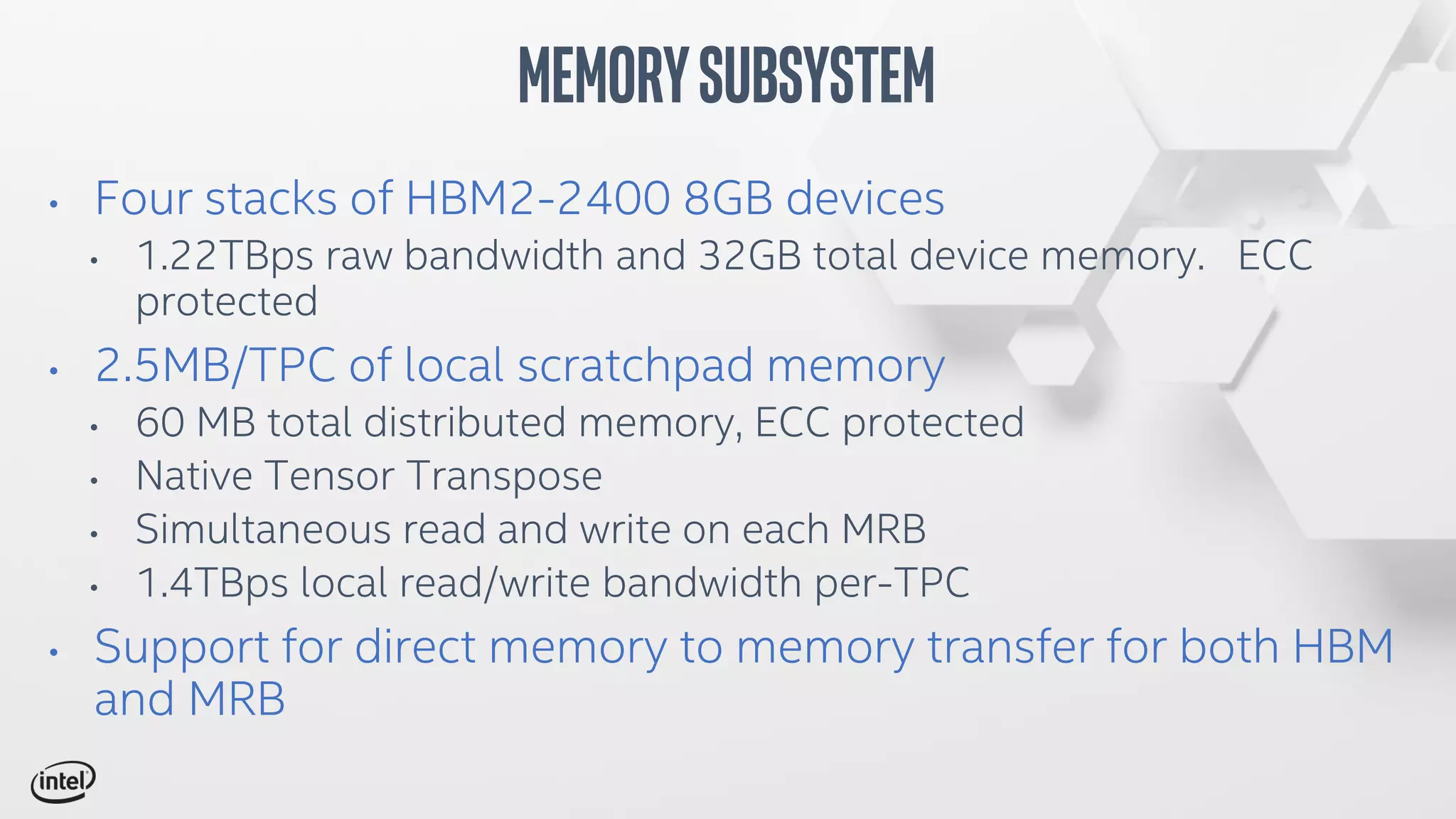 • Four stacks of HBM2-2400 8GB devices
• 1.22TBps raw bandwidth and 32GB total device memory. ECC
protected
• 2.5MB/TPC of local scratchpad memory
• 60 MB total distributed memory, ECC protected
• Native Tensor Transpose
• Simultaneous read and write on each MRB
• 1.4TBps local read/write bandwidth per-TPC
• Support for direct memory to memory transfer for both HBM
and MRB
MemorySubsystem
 