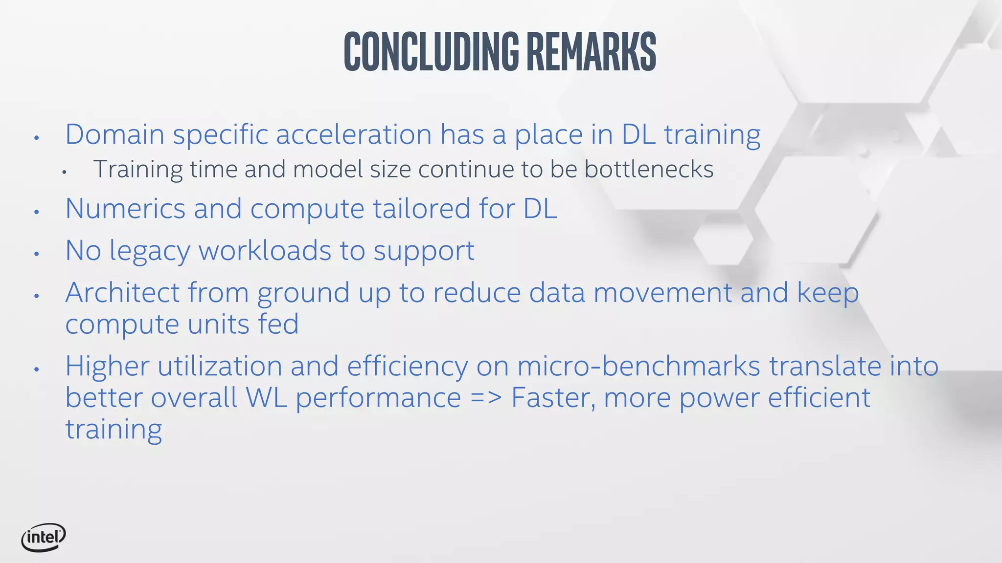• Domain specific acceleration has a place in DL training
• Training time and model size continue to be bottlenecks
• Numerics and compute tailored for DL
• No legacy workloads to support
• Architect from ground up to reduce data movement and keep
compute units fed
• Higher utilization and efficiency on micro-benchmarks translate into
better overall WL performance => Faster, more power efficient
training
ConcludingRemarks
 