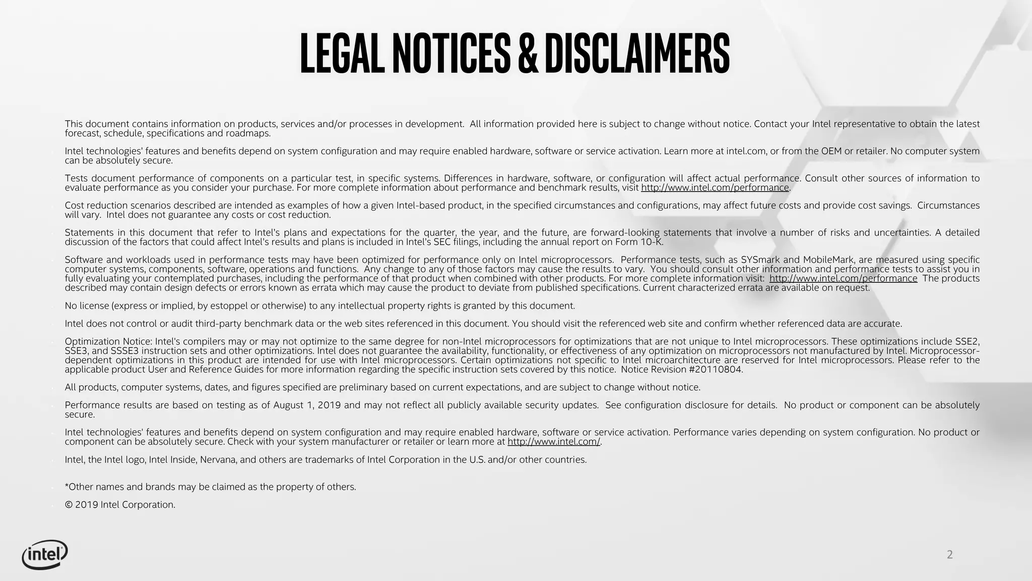 2
Legalnotices&disclaimers
• This document contains information on products, services and/or processes in development. All information provided here is subject to change without notice. Contact your Intel representative to obtain the latest
forecast, schedule, specifications and roadmaps.
• Intel technologies’ features and benefits depend on system configuration and may require enabled hardware, software or service activation. Learn more at intel.com, or from the OEM or retailer. No computer system
can be absolutely secure.
• Tests document performance of components on a particular test, in specific systems. Differences in hardware, software, or configuration will affect actual performance. Consult other sources of information to
evaluate performance as you consider your purchase. For more complete information about performance and benchmark results, visit http://www.intel.com/performance.
• Cost reduction scenarios described are intended as examples of how a given Intel-based product, in the specified circumstances and configurations, may affect future costs and provide cost savings. Circumstances
will vary. Intel does not guarantee any costs or cost reduction.
• Statements in this document that refer to Intel’s plans and expectations for the quarter, the year, and the future, are forward-looking statements that involve a number of risks and uncertainties. A detailed
discussion of the factors that could affect Intel’s results and plans is included in Intel’s SEC filings, including the annual report on Form 10-K.
• Software and workloads used in performance tests may have been optimized for performance only on Intel microprocessors. Performance tests, such as SYSmark and MobileMark, are measured using specific
computer systems, components, software, operations and functions. Any change to any of those factors may cause the results to vary. You should consult other information and performance tests to assist you in
fully evaluating your contemplated purchases, including the performance of that product when combined with other products. For more complete information visit: http://www.intel.com/performance The products
described may contain design defects or errors known as errata which may cause the product to deviate from published specifications. Current characterized errata are available on request.
• No license (express or implied, by estoppel or otherwise) to any intellectual property rights is granted by this document.
• Intel does not control or audit third-party benchmark data or the web sites referenced in this document. You should visit the referenced web site and confirm whether referenced data are accurate.
• Optimization Notice: Intel's compilers may or may not optimize to the same degree for non-Intel microprocessors for optimizations that are not unique to Intel microprocessors. These optimizations include SSE2,
SSE3, and SSSE3 instruction sets and other optimizations. Intel does not guarantee the availability, functionality, or effectiveness of any optimization on microprocessors not manufactured by Intel. Microprocessor-
dependent optimizations in this product are intended for use with Intel microprocessors. Certain optimizations not specific to Intel microarchitecture are reserved for Intel microprocessors. Please refer to the
applicable product User and Reference Guides for more information regarding the specific instruction sets covered by this notice. Notice Revision #20110804.
• All products, computer systems, dates, and figures specified are preliminary based on current expectations, and are subject to change without notice.
• ​Performance results are based on testing as of August 1, 2019 and may not reflect all publicly available security updates. See configuration disclosure for details. No product or component can be absolutely
secure.
• Intel technologies' features and benefits depend on system configuration and may require enabled hardware, software or service activation. Performance varies depending on system configuration. No product or
component can be absolutely secure. Check with your system manufacturer or retailer or learn more at http://www.intel.com/.
• Intel, the Intel logo, Intel Inside, Nervana, and others are trademarks of Intel Corporation in the U.S. and/or other countries.
• *Other names and brands may be claimed as the property of others.
• © 2019 Intel Corporation.
 
