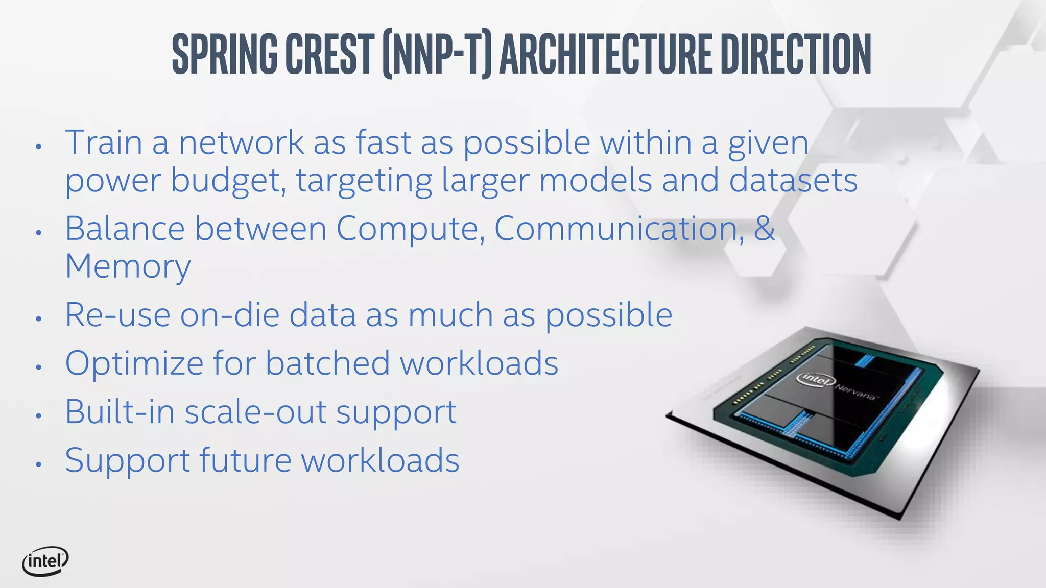 • Train a network as fast as possible within a given
power budget, targeting larger models and datasets
• Balance between Compute, Communication, &
Memory
• Re-use on-die data as much as possible
• Optimize for batched workloads
• Built-in scale-out support
• Support future workloads
SpringCrest(NNP-T)ArchitectureDirection
 