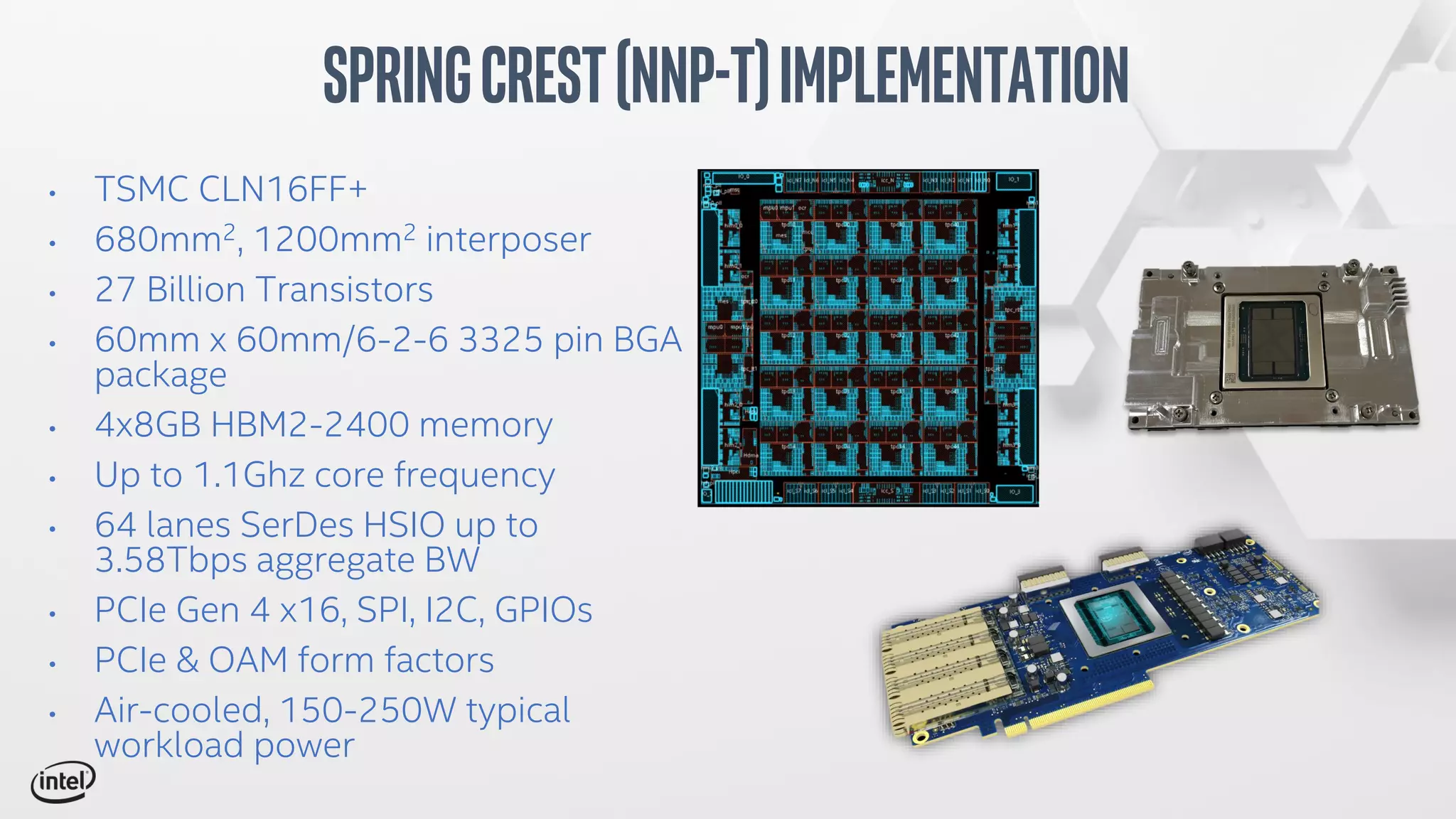 • TSMC CLN16FF+
• 680mm2, 1200mm2 interposer
• 27 Billion Transistors
• 60mm x 60mm/6-2-6 3325 pin BGA
package
• 4x8GB HBM2-2400 memory
• Up to 1.1Ghz core frequency
• 64 lanes SerDes HSIO up to
3.58Tbps aggregate BW
• PCIe Gen 4 x16, SPI, I2C, GPIOs
• PCIe & OAM form factors
• Air-cooled, 150-250W typical
workload power
SpringCrest(NNP-T)Implementation
 