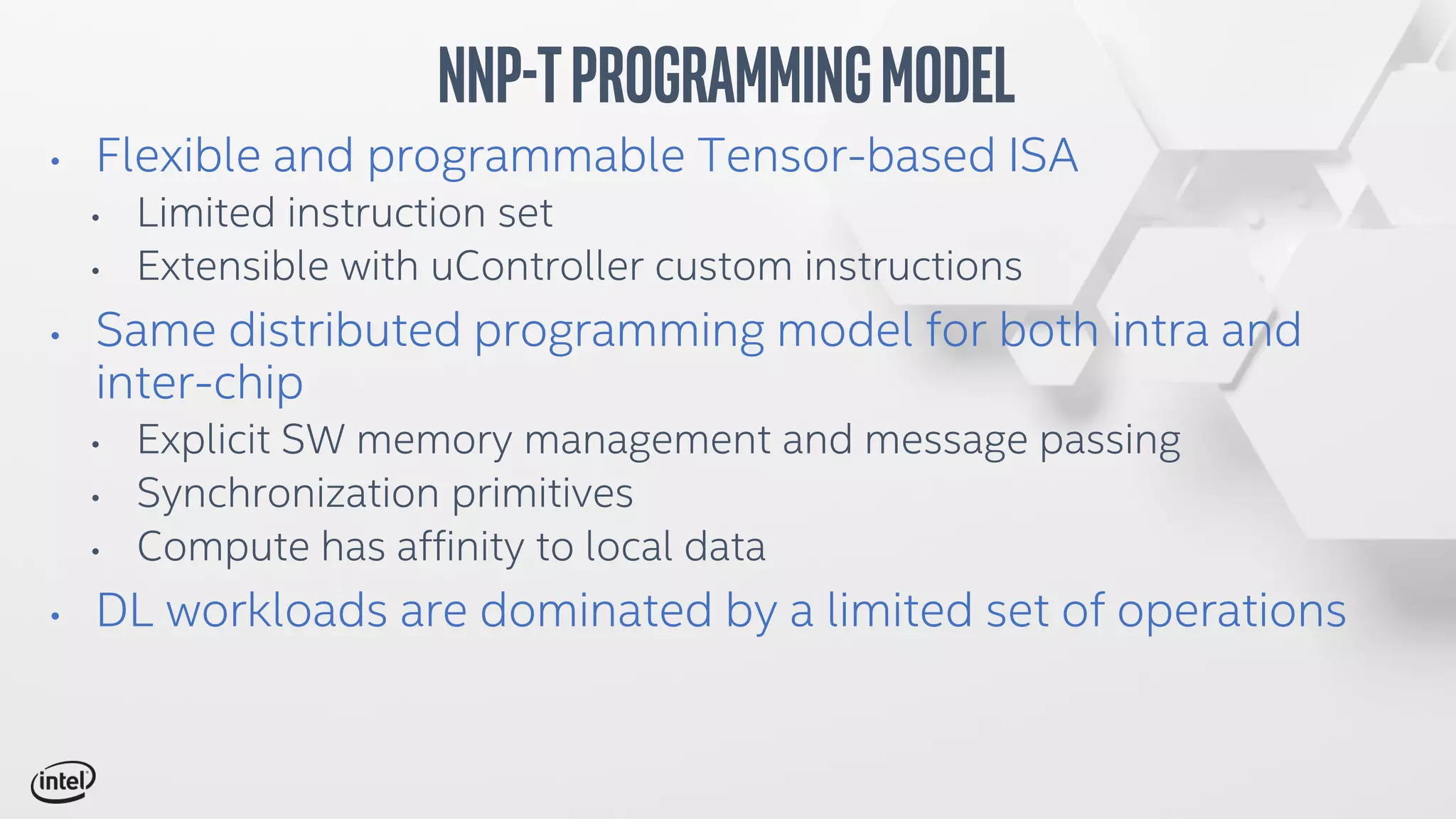 • Flexible and programmable Tensor-based ISA
• Limited instruction set
• Extensible with uController custom instructions
• Same distributed programming model for both intra and
inter-chip
• Explicit SW memory management and message passing
• Synchronization primitives
• Compute has affinity to local data
• DL workloads are dominated by a limited set of operations
NNP-TProgrammingModel
 