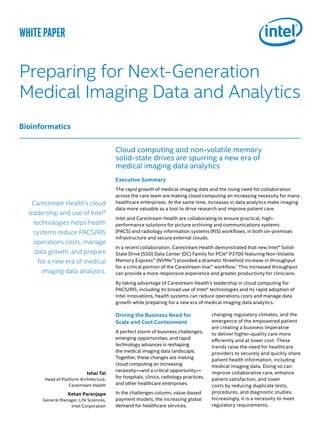 Driving the Business Need for
Scale and Cost Containment
A perfect storm of business challenges,
emerging opportunities, and rapid
technology advances is reshaping
the medical imaging data landscape.
Together, these changes are making
cloud computing an increasing
necessity—and a critical opportunity—
for hospitals, clinics, radiology practices,
and other healthcare enterprises.
In the challenges column, value-based
payment models, the increasing global
demand for healthcare services,
Cloud computing and non-volatile memory
solid-state drives are spurring a new era of
medical imaging data analytics
Executive Summary
The rapid growth of medical imaging data and the rising need for collaboration
across the care team are making cloud computing an increasing necessity for many
healthcare enterprises. At the same time, increases in data analytics make imaging
data more valuable as a tool to drive research and improve patient care.
Intel and Carestream Health are collaborating to ensure practical, high-
performance solutions for picture archiving and communications systems
(PACS) and radiology information systems (RIS) workflows, in both on-premises
infrastructure and secure external clouds.
In a recent collaboration, Carestream Health demonstrated that new Intel® Solid-
State Drive (SSD) Data Center (DC) Family for PCIe® P3700 featuring Non-Volatile
Memory Express™ (NVMe™) provided a dramatic threefold increase in throughput
for a critical portion of the Carestream Vue™ workflow.1
This increased throughput
can provide a more responsive experience and greater productivity for clinicians.
By taking advantage of Carestream Health’s leadership in cloud computing for
PACS/RIS, including its broad use of Intel® technologies and its rapid adoption of
Intel innovations, health systems can reduce operations costs and manage data
growth while preparing for a new era of medical imaging data analytics.
changing regulatory climates, and the
emergence of the empowered patient
are creating a business imperative
to deliver higher-quality care more
efficiently and at lower cost. These
trends raise the need for healthcare
providers to securely and quickly share
patient health information, including
medical imaging data. Doing so can
improve collaborative care, enhance
patient satisfaction, and lower
costs by reducing duplicate tests,
procedures, and diagnostic studies.
Increasingly, it is a necessity to meet
regulatory requirements.
Ishai Tal
Head of Platform Architecture,
Carestream Health
Ketan Paranjape
General Manager, Life Sciences,
Intel Corporation
Carestream Health’s cloud
leadership and use of Intel®
technologies helps health
systems reduce PACS/RIS
operations costs, manage
data growth, and prepare
for a new era of medical
imaging data analytics.
white paper
Preparing for Next-Generation
Medical Imaging Data and Analytics
Bioinformatics
 