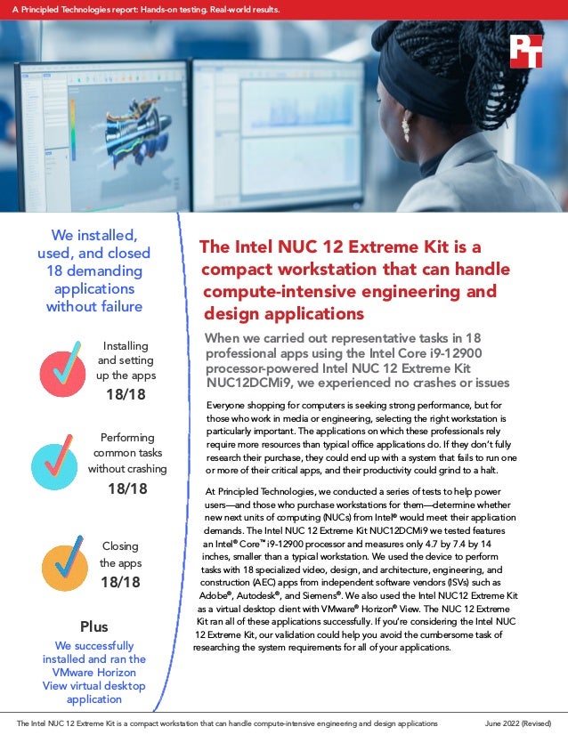The Intel NUC 12 Extreme Kit is a
compact workstation that can handle
compute-intensive engineering and
design applications
When we carried out representative tasks in 18
professional apps using the Intel Core i9-12900
processor-powered Intel NUC 12 Extreme Kit
NUC12DCMi9, we experienced no crashes or issues
Everyone shopping for computers is seeking strong performance, but for
those who work in media or engineering, selecting the right workstation is
particularly important. The applications on which these professionals rely
require more resources than typical office applications do. If they don’t fully
research their purchase, they could end up with a system that fails to run one
or more of their critical apps, and their productivity could grind to a halt.
At Principled Technologies, we conducted a series of tests to help power
users—and those who purchase workstations for them—determine whether
new next units of computing (NUCs) from Intel®
would meet their application
demands. The Intel NUC 12 Extreme Kit NUC12DCMi9 we tested features
an Intel®
Core™
i9-12900 processor and measures only 4.7 by 7.4 by 14
inches, smaller than a typical workstation. We used the device to perform
tasks with 18 specialized video, design, and architecture, engineering, and
construction (AEC) apps from independent software vendors (ISVs) such as
Adobe®
, Autodesk®
, and Siemens®
. We also used the Intel NUC12 Extreme Kit
as a virtual desktop client with VMware®
Horizon®
View. The NUC 12 Extreme
Kit ran all of these applications successfully. If you’re considering the Intel NUC
12 Extreme Kit, our validation could help you avoid the cumbersome task of
researching the system requirements for all of your applications.
We installed,
used, and closed
18 demanding
applications
without failure
Plus
We successfully
installed and ran the
VMware Horizon
View virtual desktop
application
Installing
and setting
up the apps
18/18
Performing
common tasks
without crashing
18/18
Closing
the apps
18/18
The Intel NUC 12 Extreme Kit is a compact workstation that can handle compute-intensive engineering and design applications June 2022 (Revised)
A Principled Technologies report: Hands-on testing. Real-world results.
 