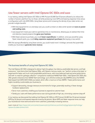 Use fewer servers with Intel Optane DC SSDs and save
In our testing, adding Intel Optane DC SSDs to HPE ProLiant DL380 Gen10 servers allowed us to reduce the
number of servers used from four to three—all while producing more IOPS and lowering response times versus
a configuration with only SATA SSDs. Using fewer servers and increasing the density of your data center can
provide multiple benefits:
• With less equipment to run and keep cool, you could cut down on data center sprawl and save on power
and cooling costs.
• Less equipment means your admins spend less time on maintenance, allowing you to redirect their time
and attention toward projects that grow your business.
• With fewer servers to purchase, you could lower expenditures. In addition, since you would be using
fewer network ports, you could delay expensive equipment purchases (like buying a new switch).
With the savings afforded by using fewer servers, you could invest more in strategic ventures that potentially
enable your business to generate more revenue.
The business benefits of using Intel Optane DC SSDs
The Intel Optane DC SSD is designed to deliver high throughput, low latency, predictably fast service, and high
endurance.2
Intel claims that Intel Optane SSDs, with Optane memory media, can “perform writes at the byte- or
page-level for faster and much more predictable performance, with more balanced read and write performance,
and with no need for garbage collection” compared to traditional NAND flash SSDs.3
Intel Optane DC SSDs also
offer greater endurance than NAND flash technology: up to 60 drive writes per day (DWPD) versus the NAND
flash-based Intel SATA S4510 SSDs we tested, which offer a maximum of two DWPD.4
Faster performance and
higher durability could enable your business to:
• Support demanding, storage-intensive environments for longer, potentially resulting in fewer storage
hardware replacements
• Serve more customers, enabling your business to expand its customer base
• Satisfy your users with faster performance even during periods of high use, minimizing customer drop-off
In our testing, we discovered that adding Intel Optane DC SSDs to HPE ProLiant DL380 Gen10 servers boosted
IOPS by 52 percent and lowered response times by 26 percent. More IOPS and faster response times can help
your business do more work and serve more customers, potentially increasing revenue.
Learn more at https://www.intel.com/content/www/us/en/architecture-and-technology/optane-technology/
optane-for-data-centers.html.
Get more I/O performance on fewer servers with Intel Optane DC SSDs	 September 2019  |  2
 