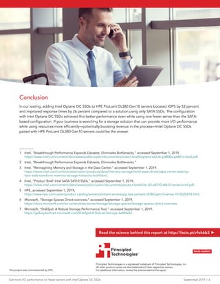Conclusion
In our testing, adding Intel Optane DC SSDs to HPE ProLiant DL380 Gen10 servers boosted IOPS by 52 percent
and improved response times by 26 percent compared to a solution using only SATA SSDs. The configuration
with Intel Optane DC SSDs achieved this better performance even while using one fewer server than the SATA-
based configuration. If your business is searching for a storage solution that can provide more I/O performance
while using resources more efficiently—potentially boosting revenue in the process—Intel Optane DC SSDs
paired with HPE ProLiant DL380 Gen10 servers could be the answer.
________
1	 Intel, “Breakthrough Performance Expands Datasets, Eliminates Bottlenecks,” accessed September 1, 2019,
https://www.intel.com/content/dam/www/public/us/en/documents/product-briefs/optane-ssd-dc-p4800x-p4801x-brief.pdf.
2	 Intel, “Breakthrough Performance Expands Datasets, Eliminates Bottlenecks.”
3	 Intel, “Reimagining Memory and Storage in the Data Center,” accessed September 1, 2019,
https://www.intel.com/content/www/us/en/products/docs/memory-storage/solid-state-drives/data-center-ssds/op-
tane-ssds-transform-memory-storage-hierarchy-brief.html.
4	 Intel, “Product Brief: Intel SATA S4510 SSDs,” accessed September 1, 2019,
https://www.intel.com/content/dam/www/public/us/en/documents/product-briefs/dc-d3-s4510-s4610-series-brief.pdf.
5	 HPE, accessed September 1, 2019,
https://www.hpe.com/us/en/product-catalog/servers/proliant-servers/pip.hpe-proliant-dl380-gen10-server.1010026818.html.
6	 Microsoft, “Storage Spaces Direct overview,” accessed September 1, 2019,
https://docs.microsoft.com/en-us/windows-server/storage/storage-spaces/storage-spaces-direct-overview.
7	 Microsoft, “DiskSpd: A Robust Storage Performance Tool,” accessed September 1, 2019,
https://gallery.technet.microsoft.com/DiskSpd-A-Robust-Storage-6ef84e62.
Get more I/O performance on fewer servers with Intel Optane DC SSDs	 September 2019  |  6
Principled Technologies is a registered trademark of Principled Technologies, Inc.
All other product names are the trademarks of their respective owners.
For additional information, review the science behind this report.
Principled
Technologies®
Facts matter.®Principled
Technologies®
Facts matter.®
This project was commissioned by HPE.
Read the science behind this report at http://facts.pt/rfok6b3
 