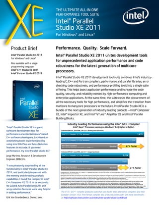 THE ULTIMATE ALL-IN-ONE
                                               PERFORMANCE TOOL SUITE

                                               Intel® Parallel
                                               Studio XE 2011
                                               For Windows* and Linux*


    Product Brief                              Performance. Quality. Scale Forward.
    Intel® Parallel Studio XE 2011             Intel® Parallel Studio XE 2011 unites development tools
    For Windows* and Linux*
                                               for unprecedented application performance and code
    Also available with a single
    programming language:                      robustness for the latest generation of multicore
    Intel® C++ Studio XE 2011
                                               processors.
    Intel® Fortran Studio XE 2011
                                               Intel® Parallel Studio XE 2011 development tool suite combines Intel’s industry-
                                               leading C, C++ and Fortran compilers; performance and parallel libraries; error
                                               checking, code robustness, and performance profiling tools into a single suite
                                               offering. This helps boost application performance and increase the code
                                               quality, security, and reliability needed by high-performance computing and
                                               enterprise applications. At the same time, the suite eases the procurement of
                                               all the necessary tools for high performance, and simplifies the transition from
                                               multicore to manycore processors in the future. Intel Parallel Studio XE is a
                                               bundle of the next-generation of industry-leading products —Intel® Composer
                                               XE, Intel® Inspector XE, and Intel® VTune™ Amplifier XE and Intel® Parallel
                                               Building Blocks.


"Intel® Parallel Studio XE is a great
software development tool for
performance-oriented Windows*-based
C++ software developers. I achieved an
astonishing boost in performance by
using Intel Cilk Plus and Array Notation
features in my code. If you need
performance, try Intel Parallel Studio XE."

Jorge Martinis, Research & Development
Engineer, BR&E Inc.

“I was pleasantly surprised by all the
functionality in Intel® Parallel Studio XE
2011, and particularly impressed with
the memory and threading analysis
capabilities. I found the compiler in Intel®
C++ Composer XE 2011 to be very solid.
Its Guided Auto Parallelism (GAP) and
array notation features were very helpful
in adding performance.”                            The V12.1 C/C++ compiler produces code that runs faster than alternative compilers and Intel
                                                   Compiler version 12.0. The Fortran compiler also produces faster code. See more benchmarks
Erik Van Grunderbeeck, Owner, Ionix                at: http://software.intel.com/en-us/articles/intel-parallel-studio-xe/#details
 