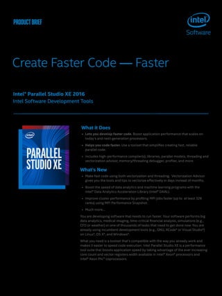 productbrief
Create Faster Code — Faster
What it Does
•	 Lets you develop faster code. Boost application performance that scales on
today’s and next-generation processors.
•	 Helps you code faster. Use a toolset that simplifies creating fast, reliable
parallel code.
•	 Includes high-performance compiler(s), libraries, parallel models, threading and
vectorization advisor, memory/threading debugger, profiler, and more.
What’s New	
•	 Make fast code using both vectorization and threading. Vectorization Advisor
gives you the tools and tips to vectorize effectively in days instead of months.
•	 Boost the speed of data analytics and machine learning programs with the
Intel® Data Analytics Acceleration Library (Intel® DAAL).
•	 Improve cluster performance by profiling MPI jobs faster (up to at least 32K
ranks) using MPI Performance Snapshot.
•	 Much more…
You are developing software that needs to run faster. Your software performs big
data analytics, medical imaging, time-critical financial analysis, simulations (e.g.,
CFD or weather) or one of thousands of tasks that need to get done now. You are
already using incumbent development tools (e.g., GNU, XCode* or Visual Studio*)
on Linux*, OS X*, and Windows*.
What you need is a toolset that’s compatible with the way you already work and
makes it easier to speed code execution. Intel Parallel Studio XE is a performance
tool suite that boosts application speed by taking advantage of the ever increasing
core count and vector registers width available in Intel® Xeon® processors and
Intel® Xeon Phi™ coprocessors.
Intel® Parallel Studio XE 2016
Intel Software Development Tools
 
