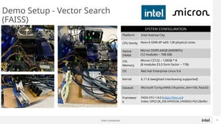 Intel Confidential 10
Demo Setup - Vector Search
(FAISS)
SYSTEM CONFIGURATION
Platform Intel Avenue City
CPU family Xeon-6 GNR-AP with 128 physical cores
Native
DRAM
Micron DDR5-64GB (6400MTs)
(12 modules ~ 768 GB)
CXL
Memory
Micron CZ122 – 128GB * 8
(8 modules E3.S form factor ~ 1TB)
OS Red Hat Enterprise Linux 9.4
Kernel 6.11.6 (weighted interleaving supported)
Dataset Microsoft Turing-ANNS (1B points, dim=100, float32)
Framewor
k
FAISS-CPU 1.8.0 (https://faiss.ai/)
Index: OPQ128_256-IVF65536_HNSW32-PQ128x4fsr
 