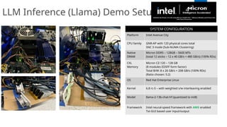 LLM Inference (Llama) Demo Setup
SYSTEM CONFIGURATION
Platform Intel Avenue City
CPU family GNR-AP with 120 physical cores total
SNC 3 mode (Sub-NUMA Clustering)
Native
DRAM
Micron DDR5 – 128GB – 5600 MTs
(total 12 sticks – 12 x 40 GB/s = 480 GB/s) (100% RDs)
CXL
Memory
Micron CZ-120 – 128 GB
(8 modules EDSFF form factor)
Total B/W: 8 x 26 GB/s = 208 GB/s (100% RDs)
(Ratio chosen: 5:2)
OS Red Hat Enterprise Linux
Kernel 6.8 rc-5 – with weighted s/w interleaving enabled
Model llama-2-13b-chat-hf (quantized to int8)
Framework Intel neural-speed framework with AMX enabled
Txt-GUI based user input/output
 