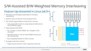 Intel Confidential 8
S/W-Assisted B/W-Weighted Memory Interleaving
 SW (Hypervisor/OS/App) responsible for tiering &
interleaving
 Systems boots as two-tier memory (Near & Far)
 S/w ‘stripes’ pages between native & CXL memory
• Uses page-table entries to assign physical addresses to
virtual address pages
 Page-striping ratio (‘M:N’)
• No. of pages in native DRAM / No. of pages in CXL
memory)
• Typically based on ratio of native DRAM memory wrt
CXL memory b/w
• But completely flexible for S/W to choose
 No page movement involved
• Pages remain ‘pinned’ in their respective memories
Feature Up-streamed in Linux (v6.9+)
https://community.intel.com/t5/Blogs/Tech-Innovation/Data-Center/Improve-your-HPC-and-AI-workload-performance-by-increasing/post/1647882
 